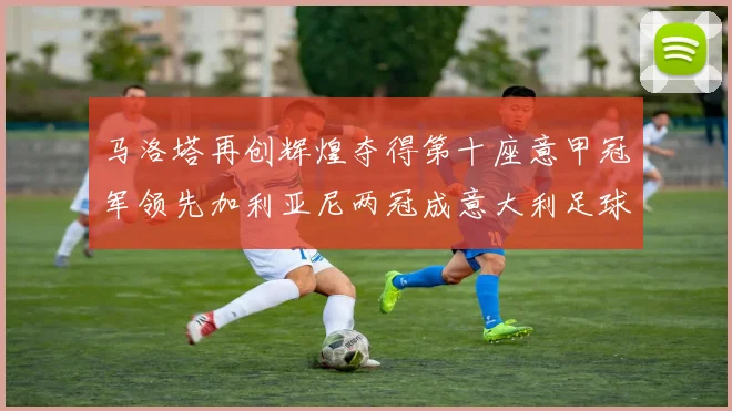 马洛塔再创辉煌夺得第十座意甲冠军领先加利亚尼两冠成意大利足球传奇