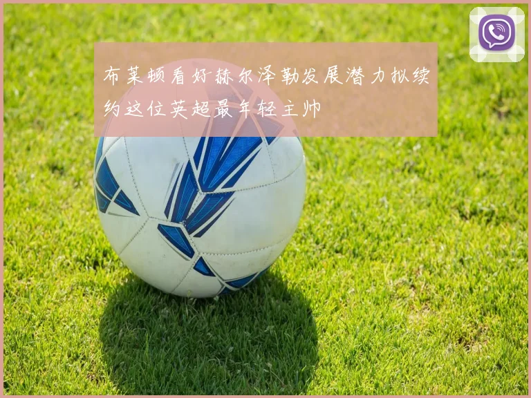 布莱顿看好赫尔泽勒发展潜力拟续约这位英超最年轻主帅