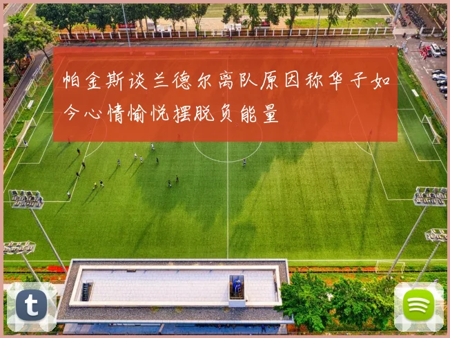 帕金斯谈兰德尔离队原因称华子如今心情愉悦摆脱负能量