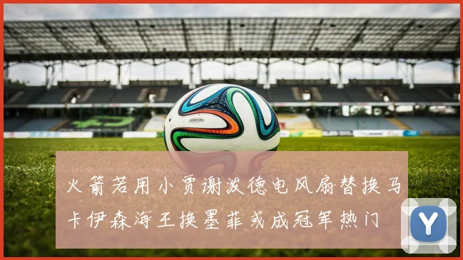 火箭若用小贾谢泼德电风扇替换马卡伊森海王换墨菲或成冠军热门