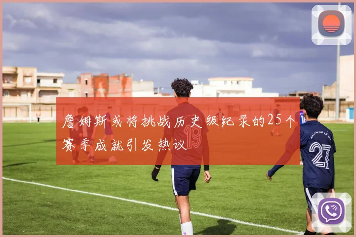 詹姆斯或将挑战历史级纪录的25个赛季成就引发热议
