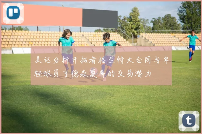 美记分析开拓者格兰特大合同与年轻球员亨德森夏普的交易潜力