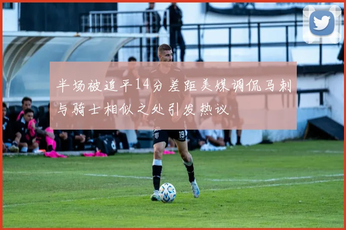 半场被追平14分差距美媒调侃马刺与骑士相似之处引发热议