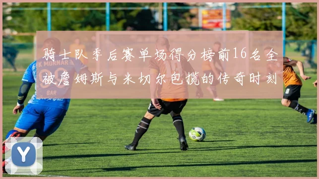骑士队季后赛单场得分榜前16名全被詹姆斯与米切尔包揽的传奇时刻