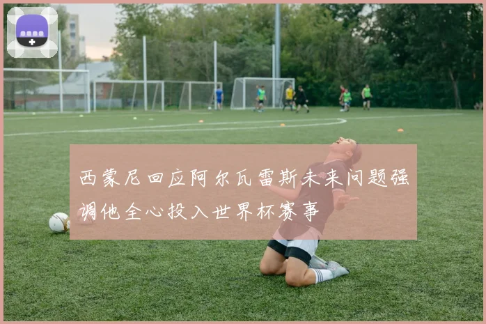 西蒙尼回应阿尔瓦雷斯未来问题强调他全心投入世界杯赛事