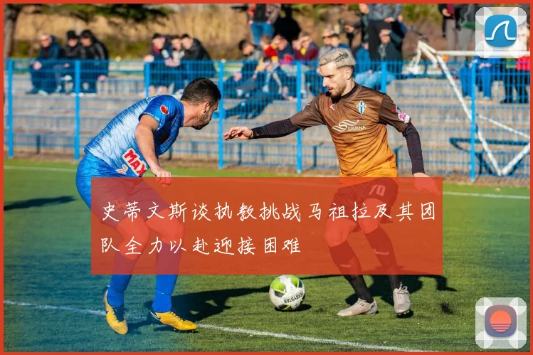 史蒂文斯谈执教挑战马祖拉及其团队全力以赴迎接困难
