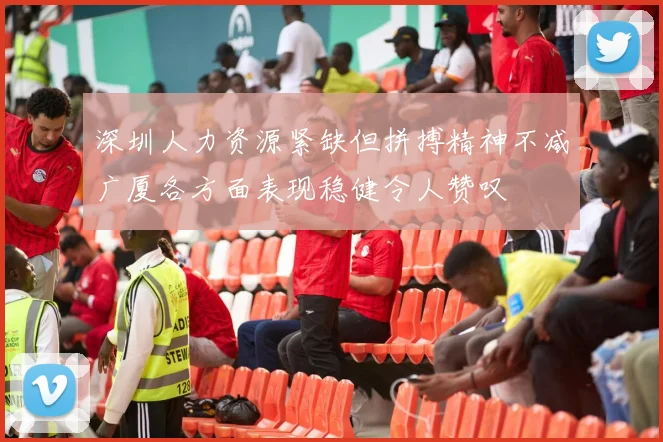深圳人力资源紧缺但拼搏精神不减广厦各方面表现稳健令人赞叹