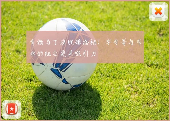 肯扬马丁谈理想搭档：字母哥与韦尔的组合更具吸引力
