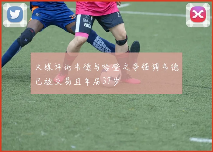 火媒评论韦德与哈登之争强调韦德已被交易且年届37岁