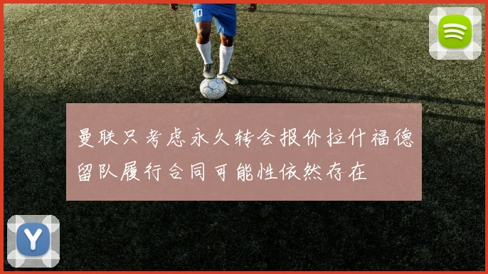 曼联只考虑永久转会报价拉什福德留队履行合同可能性依然存在